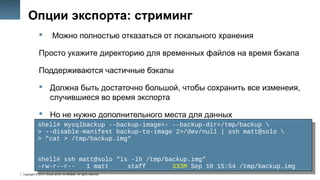 Copyright © 2014, Oracle and/or its affiliates. All rights reserved.
18
Опции экспорта: стриминг
 Можно полностью отказаться от локального хранения
Просто укажите директорию для временных файлов на время бэкапа
Поддерживаются частичные бэкапы
 Должна быть достаточно большой, чтобы сохранить все изменеия,
случившиеся во время экспорта
 Но не нужно дополнительного места для данных
shell# mysqlbackup --backup-image=- --backup-dir=/tmp/backup 
> --disable-manifest backup-to-image 2>/dev/null | ssh matt@solo 
> "cat > /tmp/backup.img“
shell# ssh matt@solo "ls -lh /tmp/backup.img"
-rw-r--r-- 1 matt staff 333M Sep 10 15:54 /tmp/backup.img
shell# mysqlbackup --backup-image=- --backup-dir=/tmp/backup 
> --disable-manifest backup-to-image 2>/dev/null | ssh matt@solo 
> "cat > /tmp/backup.img“
shell# ssh matt@solo "ls -lh /tmp/backup.img"
-rw-r--r-- 1 matt staff 333M Sep 10 15:54 /tmp/backup.img
 