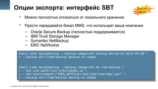Copyright © 2014, Oracle and/or its affiliates. All rights reserved.
19
Опции экспорта: интерфейс SBT
 Можно полностью отказаться от локального хранения
 Просто передавайте бэкап MMS, что использует ваша компания
– Oracle Secure Backup (полностью поддерживается)
– IBM Tivoli Storage Manager
– Symantec NetBackup
– EMC NetWorker
shell-osb# mysqlbackup --backup-image=sbt:backup-mattprod-2013-09-08 
> --backup-dir=/tmp/backup backup-to-image
shell-tsm# mysqlbackup --backup-image=sbt:my-tsm–backup 
> --sbt-lib-path=/usr/lib/libobk.so 
> --sbt-environment=“TDPO_OPTFILE=/opt/ibm/tsm/tdpo.opt” 
> --backup-dir=/tmp/backup backup-to-image
shell-osb# mysqlbackup --backup-image=sbt:backup-mattprod-2013-09-08 
> --backup-dir=/tmp/backup backup-to-image
shell-tsm# mysqlbackup --backup-image=sbt:my-tsm–backup 
> --sbt-lib-path=/usr/lib/libobk.so 
> --sbt-environment=“TDPO_OPTFILE=/opt/ibm/tsm/tdpo.opt” 
> --backup-dir=/tmp/backup backup-to-image
Только
MEB!
 