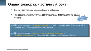 Copyright © 2014, Oracle and/or its affiliates. All rights reserved.
20
Опции экспорта: частичный бэкап
 Копируйте только важные базы и таблицы
 MEB поддерживает InnoDB transportable tablespaces во время
бэкапа
shell# mysqlbackup --include=sakila.* --only-innodb-with-frm=related 
> --backup-dir=/opt/mysql/backups backup
shell# mysqlbackup --use-tts=with-minimum-locking 
> --include=employees.* --backup-dir=/opt/mysql/backups backup
shell# mysqlbackup --include=sakila.* --only-innodb-with-frm=related 
> --backup-dir=/opt/mysql/backups backup
shell# mysqlbackup --use-tts=with-minimum-locking 
> --include=employees.* --backup-dir=/opt/mysql/backups backup
Только
MEB!
 