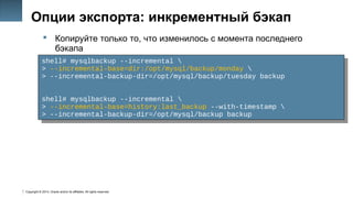 Copyright © 2014, Oracle and/or its affiliates. All rights reserved.
21
Опции экспорта: инкрементный бэкап
 Копируйте только то, что изменилось с момента последнего
бэкапа
shell# mysqlbackup --incremental 
> --incremental-base=dir:/opt/mysql/backup/monday 
> --incremental-backup-dir=/opt/mysql/backup/tuesday backup
shell# mysqlbackup --incremental 
> --incremental-base=history:last_backup --with-timestamp 
> --incremental-backup-dir=/opt/mysql/backup backup
shell# mysqlbackup --incremental 
> --incremental-base=dir:/opt/mysql/backup/monday 
> --incremental-backup-dir=/opt/mysql/backup/tuesday backup
shell# mysqlbackup --incremental 
> --incremental-base=history:last_backup --with-timestamp 
> --incremental-backup-dir=/opt/mysql/backup backup
 