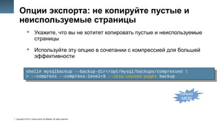 Copyright © 2014, Oracle and/or its affiliates. All rights reserved.
22
Опции экспорта: не копируйте пустые и
неиспользуемые страницы
 Укажите, что вы не хотитет копировать пустые и неиспользуемые
страницы
 Используйте эту опцию в сочетании с компрессией для большей
эффективности
shell# mysqlbackup --backup-dir=/opt/mysql/backups/compressed 
> --compress --compress-level=9 --skip-unused-pages backup
shell# mysqlbackup --backup-dir=/opt/mysql/backups/compressed 
> --compress --compress-level=9 --skip-unused-pages backup
Только
MEB!
 