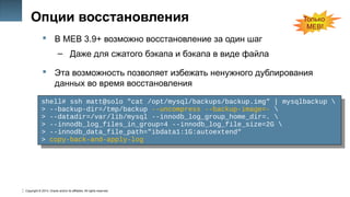 Copyright © 2014, Oracle and/or its affiliates. All rights reserved.
23
Опции восстановления
 В MEB 3.9+ возможно восстановление за один шаг
– Даже для сжатого бэкапа и бэкапа в виде файла
 Эта возможность позволяет избежать ненужного дублирования
данных во время восстановления
shell# ssh matt@solo "cat /opt/mysql/backups/backup.img" | mysqlbackup 
> --backup-dir=/tmp/backup --uncompress --backup-image=- 
> --datadir=/var/lib/mysql --innodb_log_group_home_dir=. 
> --innodb_log_files_in_group=4 --innodb_log_file_size=2G 
> --innodb_data_file_path="ibdata1:1G:autoextend"
> copy-back-and-apply-log
shell# ssh matt@solo "cat /opt/mysql/backups/backup.img" | mysqlbackup 
> --backup-dir=/tmp/backup --uncompress --backup-image=- 
> --datadir=/var/lib/mysql --innodb_log_group_home_dir=. 
> --innodb_log_files_in_group=4 --innodb_log_file_size=2G 
> --innodb_data_file_path="ibdata1:1G:autoextend"
> copy-back-and-apply-log
Только
MEB!
 