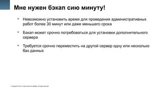Copyright © 2014, Oracle and/or its affiliates. All rights reserved.
25
Мне нужен бэкап сию минуту!
 Невозможно установить время для проведения административных
работ более 30 минут или даже меньшего срока
 Бэкап может срочно потребоваться для установки дополнительного
сервера
 Требуется срочно переместить на другой сервер одну или несколько
баз данных
 
