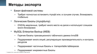 Copyright © 2014, Oracle and/or its affiliates. All rights reserved.
26
Методы экспорта
 Бэкап файловой системы
– Требует полностью остановить mysqld или, в лучшем случае, блокировать
глобально
 Логические бэкапы (mysqldump)
– ОЧЕНЬ медленные, требуют много места на диске и используют слишком
много блокировок
 MySQL Enterprise Backup (MEB)
– Горячие бэкапы транзакционного табличного движка InnoDB
– Поддерживает много опций, регулирующих производительность и контроль
ресурсов
– Поддерживает частичные бэкапы и transportable tablespaces
– Поддерживает инкрементные бэкапы
 