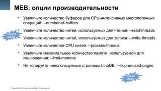 Copyright © 2014, Oracle and/or its affiliates. All rights reserved.
29
MEB: опции производительности
 Увеличьте количество буферов для CPU-интенсивных многопоточных
операций: --number-of-buffers
 Увеличьте количество нитей, используемых для чтения: --read-threads
 Увеличьте количество нитей, используемых для записи: --write-threads
 Увеличьте количестов CPU нитей: --process-threads
 Увеличьте максимальное количество памяти, используемой для
кэширования: --limit-memory
 Не копируйте неиспользуемые страницы InnoDB: --skip-unused-pages
Только
MEB!
Только
MEB!
 
