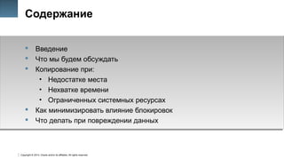 Copyright © 2014, Oracle and/or its affiliates. All rights reserved.
3
Содержание
 Введение
 Что мы будем обсуждать
 Копирование при:
• Недостатке места
• Нехватке времени
• Ограниченных системных ресурсах
 Как минимизировать влияние блокировок
 Что делать при повреждении данных
 