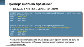 Copyright © 2014, Oracle and/or its affiliates. All rights reserved.
31
Пример: сколько времени?
 2G datadir, 1 7.2K HDD, 4 vCPUs , 16G of RAM
shell# time mysqlbackup --backup-dir=/opt/mysql/backups --with-timestamp
backup 2>/tmp/log.txt
real 0m34.403s
user 0m3.069s
sys 0m2.043s
shell# time mysqlbackup --backup-dir=/opt/mysql/backups 
> --process-threads=4 --limit-memory=1000 --skip-unused-pages 
> --with-timestamp backup 2>/tmp/log.txt
real 0m29.883s
user 0m3.121s
sys 0m1.889s
shell# time mysqlbackup --backup-dir=/opt/mysql/backups --with-timestamp
backup 2>/tmp/log.txt
real 0m34.403s
user 0m3.069s
sys 0m2.043s
shell# time mysqlbackup --backup-dir=/opt/mysql/backups 
> --process-threads=4 --limit-memory=1000 --skip-unused-pages 
> --with-timestamp backup 2>/tmp/log.txt
real 0m29.883s
user 0m3.121s
sys 0m1.889s
 Грамотное использование опций сокращает время бэкапа до 50% на
машинах с большими наборами данных, используемых крупными
предприятиями
 