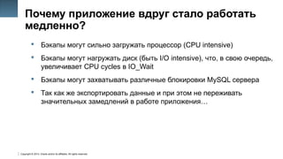 Copyright © 2014, Oracle and/or its affiliates. All rights reserved.
33
Почему приложение вдруг стало работать
медленно?
 Бэкапы могут сильно загружать процессор (CPU intensive)
 Бэкапы могут нагружать диск (быть I/O intensive), что, в свою очередь,
увеличивает CPU cycles в IO_Wait
 Бэкапы могут захватывать различные блокировки MySQL сервера
 Так как же экспортировать данные и при этом не переживать
значительных замедлений в работе приложения…
 