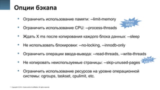 Copyright © 2014, Oracle and/or its affiliates. All rights reserved.
34
Опции бэкапа
 Ограничить использование памяти: --limit-memory
 Ограничить использование CPU: --process-threads
 Ждать X ms после копирования каждого блока данных: --sleep
 Не использовать блокировки: --no-locking, --innodb-only
 Ограничить операции ввода-вывода: --read-threads, --write-threads
 Не копировать неиспользуемые страницы: --skip-unused-pages
 Ограничить использование ресурсов на уровне операционной
системы: cgroups, taskset, cpulimit, etc.
Только
MEB!
Только
MEB!
 