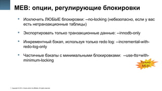 Copyright © 2014, Oracle and/or its affiliates. All rights reserved.
37
MEB: опции, регулирующие блокировки
 Исключить ЛЮБЫЕ блокировки: --no-locking (небезопасно, если у вас
есть нетранзакционные таблицы)
 Экспортировать только транзакционные данные: --innodb-only
 Инкрементный бэкап, используя только redo log: --incremental-with-
redo-log-only
 Частичные бэкапы с минимальными блокировками: --use-tts=with-
minimum-locking Только
MEB!
 