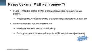 Copyright © 2014, Oracle and/or its affiliates. All rights reserved.
38
Разве бэкапы MEB не “горячи”?
 FLUSH TABLES WITH READ LOCK используется при окончании
работы
– Необходимо, чтобы получить снапшот нетранзакционных данных
 Можно избежать при помощи опций:
– Не брать никаких локов: --no-locking
– Экспортировать только таблицы InnoDB: --only-innodb[-with-frm]
Только
MEB!
 