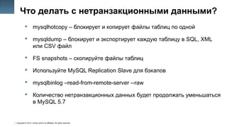 Copyright © 2014, Oracle and/or its affiliates. All rights reserved.
39
Что делать с нетранзакционными данными?
 mysqlhotcopy – блокирует и копирует файлы таблиц по одной
 mysqldump – блокирует и экспортирует каждую таблицу в SQL, XML
или CSV файл
 FS snapshots – скопируйте файлы таблиц
 Используйте MySQL Replication Slave для бэкапов
 mysqlbinlog –read-from-remote-server --raww
 Количество нетранзакционных данных будет продолжать уменьшаться
в MySQL 5.7
 