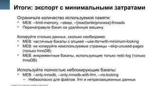 Copyright © 2014, Oracle and/or its affiliates. All rights reserved.
40
Итоги: экспорт с минимальными затратами
Ограничьте количество используемой памяти:
 MEB: --limit-memory, --sleep, --[read|write|process]-threads
 Перенаправьте бэкап на удалённую машину
Копируйте столько данных, сколько необходимо:
 MEB: частичные бэкапы с опцией --use-tts=with-minimum-locking
 MEB: не копируйте неиспользуемые страницы --skip-unused-pages
(только InnoDB)
 MEB: инкрементные бэкапы, использующие только redo log (только
InnoDB)
Используйте полностью неблокирующие бэкапы:
 MEB: --only-innodb, --only-innodb-with-frm, --no-locking
– Небезопасно для файлов .frm и нетранзакционных данных
 