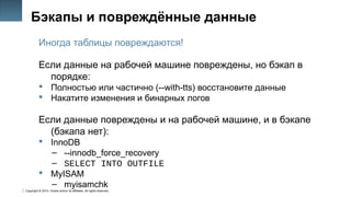 Copyright © 2014, Oracle and/or its affiliates. All rights reserved.
42
Бэкапы и повреждённые данные
Иногда таблицы повреждаются!
Если данные на рабочей машине повреждены, но бэкап в
порядке:
 Полностью или частично (--with-tts) восстановите данные
 Накатите изменения и бинарных логов
Если данные повреждены и на рабочей машине, и в бэкапе
(бэкапа нет):
 InnoDB
– --innodb_force_recovery
– SELECT INTO OUTFILE
 MyISAM
– myisamchk
 