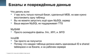 Copyright © 2014, Oracle and/or its affiliates. All rights reserved.
43
Бэкапы и повреждённые данные
Что делать если:
 У вас есть только полный бэкап, сделанный MEB, но вам нужно
восстановить одну таблицу
 Вы не можете запустить ещё один MySQL сервер
 Ваша версия MySQL не поддерживает TTS
MyISAM
 Просто скопируйте файлы .frm, .MYI, и .MYD
InnoDB
 Так просто не получится
 Потому что каждая таблица должна иметь одинаковый ID в shared
tablespace и на бэкапе, и на рабочем сервере
 