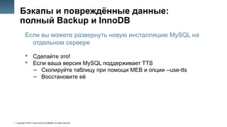 Copyright © 2014, Oracle and/or its affiliates. All rights reserved.
44
Бэкапы и повреждённые данные:
полный Backup и InnoDB
Если вы можете развернуть новую инсталляцию MySQL на
отдельном сервере
 Сделайте это!
 Если ваша версия MySQL поддерживает TTS
– Скопируйте таблицу при помощи MEB и опции --use-tts
– Восстановите её
 