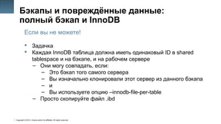 Copyright © 2014, Oracle and/or its affiliates. All rights reserved.
45
Бэкапы и повреждённые данные:
полный бэкап и InnoDB
Если вы не можете!
 Задачка
 Каждая InnoDB таблица должна иметь одинаковый ID в shared
tablespace и на бэкапе, и на рабочем сервере
– Они могу совпадать, если:
– Это бэкап того самого сервера
– Вы изначально клонировали этот сервер из данного бэкапа
– и
– Вы используете опцию –innodb-file-per-table
– Просто скопируйте файл .ibd
 