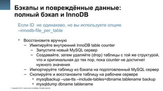 Copyright © 2014, Oracle and/or its affiliates. All rights reserved.
46
Бэкапы и повреждённые данные:
полный бэкап и InnoDB
Если ID не одинаково, но вы используете опцию
–innodb-file_per_table
 Восстановите вручную
– Имитируйте внутренний InnoDB table counter
– Запустите новый MySQL сервер
– Создавайте, затем удаляйте (drop) таблицы с той же структурой,
что и оригинальная до тех пор, пока counter не достигнет
нужного значения
– Импортируйте таблицу из бэкапа на подготовленный MySQL сервер
– Скопируйте и восстановите таблицу на рабочем сервере
• mysqlbackup –use-tts –include-tables=dbname.tablename backup
• mysqldump dbname tablename
 