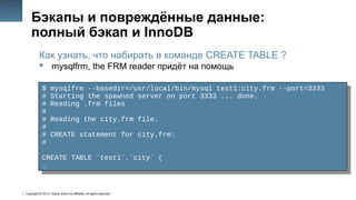 Copyright © 2014, Oracle and/or its affiliates. All rights reserved.
47
Бэкапы и повреждённые данные:
полный бэкап и InnoDB
Как узнать, что набирать в команде CREATE TABLE ?
 mysqlfrm, the FRM reader придёт на помощь
$ mysqlfrm --basedir=/usr/local/bin/mysql test1:city.frm --port=3333
# Starting the spawned server on port 3333 ... done.
# Reading .frm files
#
# Reading the city.frm file.
#
# CREATE statement for city.frm:
#
CREATE TABLE `test1`.`city` (
…
$ mysqlfrm --basedir=/usr/local/bin/mysql test1:city.frm --port=3333
# Starting the spawned server on port 3333 ... done.
# Reading .frm files
#
# Reading the city.frm file.
#
# CREATE statement for city.frm:
#
CREATE TABLE `test1`.`city` (
…
 
