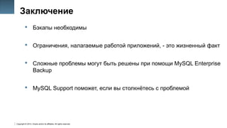 Copyright © 2014, Oracle and/or its affiliates. All rights reserved.
49
Заключение
 Бэкапы необходимы
 Ограничения, налагаемые работой приложений, - это жизненный факт
 Сложные проблемы могут быть решены при помощи MySQL Enterprise
Backup
 MySQL Support поможет, если вы столкнётесь с проблемой
 