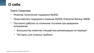 Copyright © 2014, Oracle and/or its affiliates. All rights reserved.
5
О себе
Света Смирнова
 Инженер технической поддержки MySQL
 Представитель поддержки в команде MySQL Enterprise Backup (MEB)
 Постоянно работаю со сложными случаями при резервном
копировании
• Большинству клиентов стандартные рекомендации не подходят
• Паттерны для сложных проблем
 