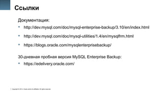Copyright © 2014, Oracle and/or its affiliates. All rights reserved.
50
Ссылки
Документация:
 http://dev.mysql.com/doc/mysql-enterprise-backup/3.10/en/index.html
 http://dev.mysql.com/doc/mysql-utilities/1.4/en/mysqlfrm.html
 https://blogs.oracle.com/mysqlenterprisebackup/
30-дневная пробная версия MySQL Enterprise Backup:
 https://edelivery.oracle.com/
 