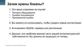 Copyright © 2014, Oracle and/or its affiliates. All rights reserved.
6
Зачем нужны бэкапы?
1. Это ваша страховка на случай:
 Поломки оборудования
 Ошибки пользователя
 Программной ошибки
2. Вы можете их использовать, чтобы создать новые инсталляции
3. Клонировать MySQL сервера для репликации
4. Данные -это наиболее важная часть вашей интеллектуальной
собственности. Вы должны их защищать от потерь.
 