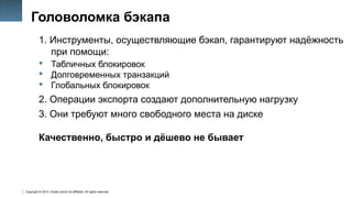 Copyright © 2014, Oracle and/or its affiliates. All rights reserved.
7
Головоломка бэкапа
1. Инструменты, осуществляющие бэкап, гарантируют надёжность
при помощи:
 Табличных блокировок
 Долговременных транзакций
 Глобальных блокировок
2. Операции экспорта создают дополнительную нагрузку
3. Они требуют много свободного места на диске
Качественно, быстро и дёшево не бывает
 