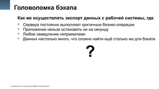 Copyright © 2014, Oracle and/or its affiliates. All rights reserved.
8
Головоломка бэкапа
Как же осуществлять экспорт данных с рабочей системы, где
 Сервера постоянно выполняют критичные бизнес-операции
 Приложение нельзя остановить ни на секунду
 Любое замедление неприемлемо
 Данных настолько много, что сложно найти ещё столько же для бэкапа
?
 