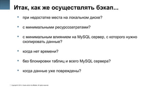 Copyright © 2014, Oracle and/or its affiliates. All rights reserved.
9
Итак, как же осуществлять бэкап...
 при недостатке места на локальном диске?
 с минимальными ресурсозатратами?
 с минимальным влиянием на MySQL сервер, с которого нужно
скопировать данные?
 когда нет времени?
 без блокировки таблиц и всего MySQL сервера?
 когда данные уже повреждены?
 