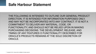 Copyright © 2014, Oracle and/or its affiliates. All rights reserved.
1
Safe Harbour Statement
THE FOLLOWING IS INTENDED TO OUTLINE OUR GENERAL PRODUCT
DIRECTION. IT IS INTENDED FOR INFORMATION PURPOSES ONLY,
AND MAY NOT BE INCORPORATED INTO ANY CONTRACT. IT IS NOT A
COMMITMENT TO DELIVER ANY MATERIAL, CODE, OR
FUNCTIONALITY, AND SHOULD NOT BE RELIED UPON IN MAKING
PURCHASING DECISIONS. THE DEVELOPMENT, RELEASE, AND
TIMING OF ANY FEATURES O FUNCTIONALITY DESCRIBED FOR
ORACLE’S PRODUCTS REMAINS AT THE SOLE DISCRETION OF
ORACLE.
 