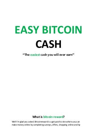 EASY BITCOIN
CASH
“The easiest cash you will ever earn”
What is bitcoin reward?
Well I'm glad you asked. Bitcoinreward is a get paid to site where you can
make money online by completing surveys, offers, shopping online and by
 