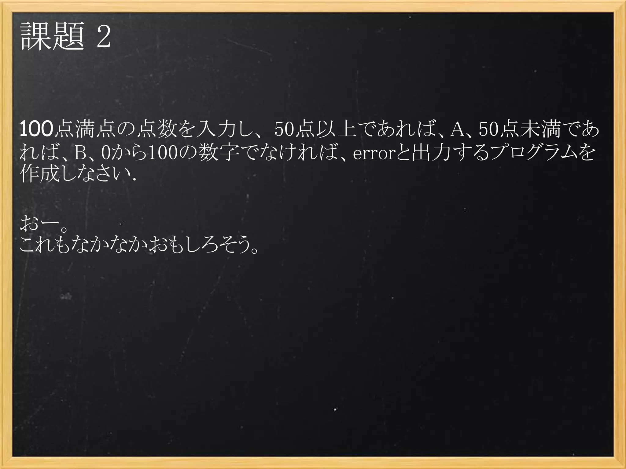 課題 2

100点満点の点数を入力し、 50点以上であれば、A、50点未満であ
れば、B、0から100の数字でなければ、errorと出力するプログラムを
作成しなさい．

おー。
これもなかなかおもしろそう。
 