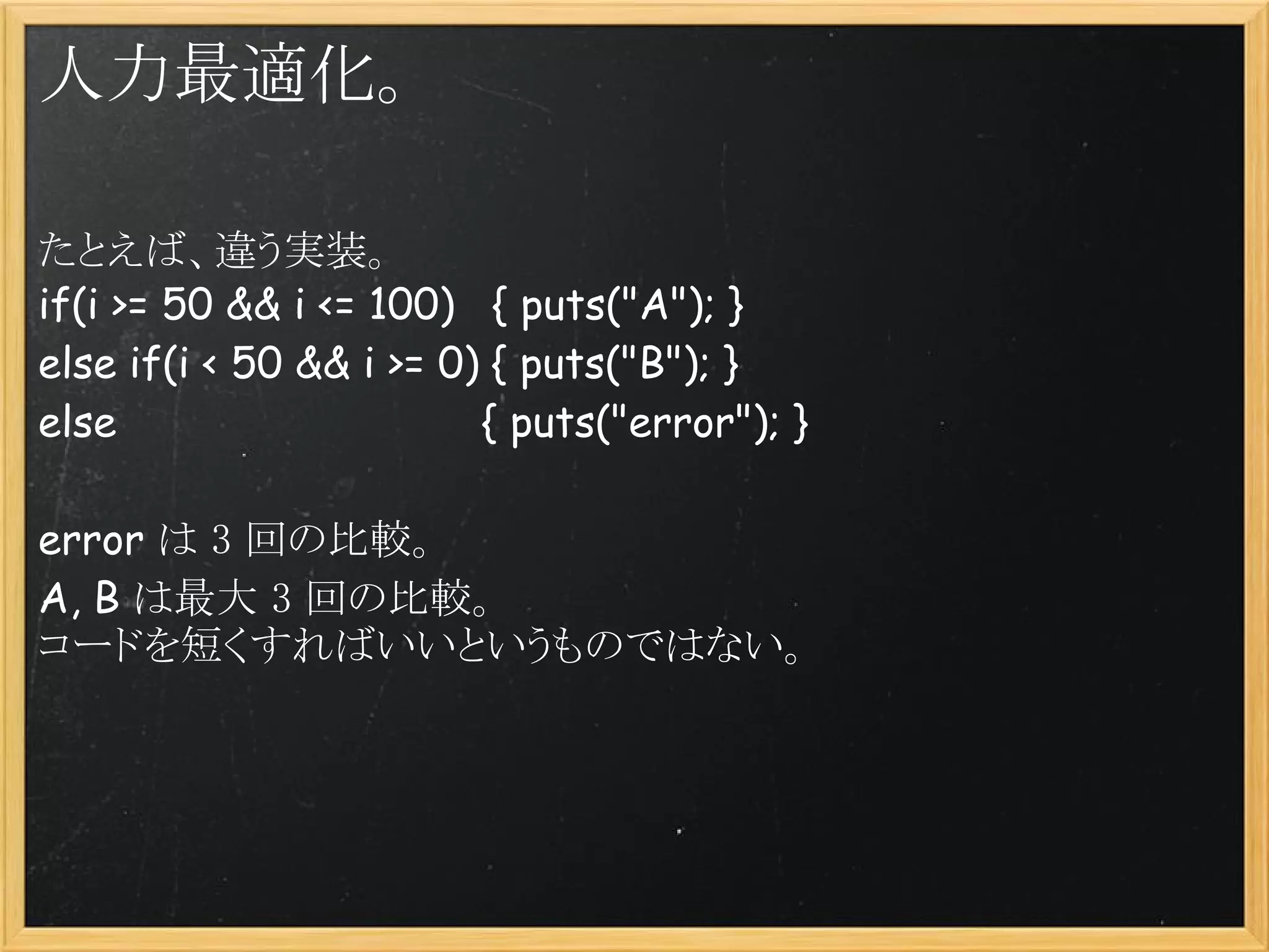 人力最適化。

たとえば、違う実装。
if(i >= 50 && i <= 100)   { puts("A"); }
else if(i < 50 && i >= 0) { puts("B"); }
else                             { puts("error"); }

error は 3 回の比較。
A, B は最大 3 回の比較。
コードを短くすればいいというものではない。
 
