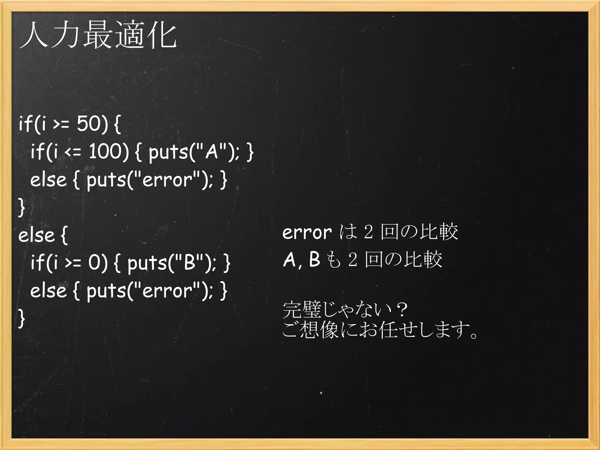 人力最適化

if(i >= 50) {
  if(i <= 100) { puts("A"); }
  else { puts("error"); }
}
else {                          error は 2 回の比較
  if(i >= 0) { puts("B"); }     A, B も 2 回の比較
  else { puts("error"); }
}                               完璧じゃない？
                                ご想像にお任せします。
 