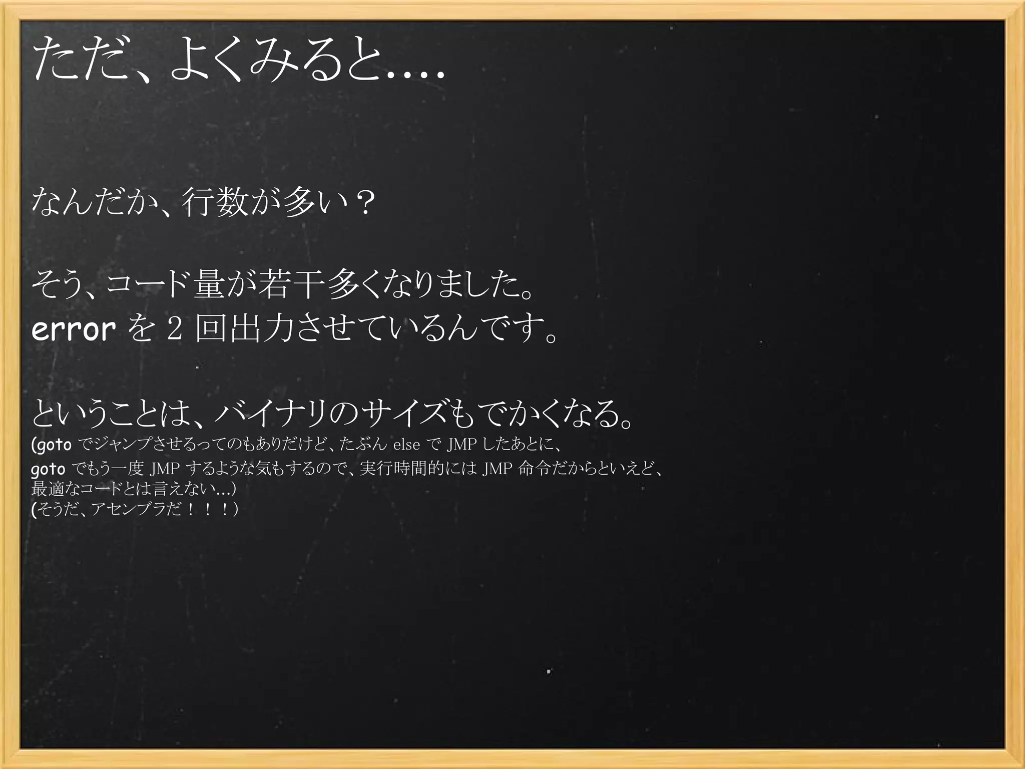 ただ、よくみると....

なんだか、行数が多い？
 
そう、コード量が若干多くなりました。
error を 2 回出力させているんです。
 
ということは、バイナリのサイズもでかくなる。
(goto でジャンプさせるってのもありだけど、たぶん else で JMP したあとに、
goto でもう一度 JMP するような気もするので、実行時間的には JMP 命令だからといえど、
最適なコードとは言えない...)
(そうだ、アセンブラだ！！！)
 