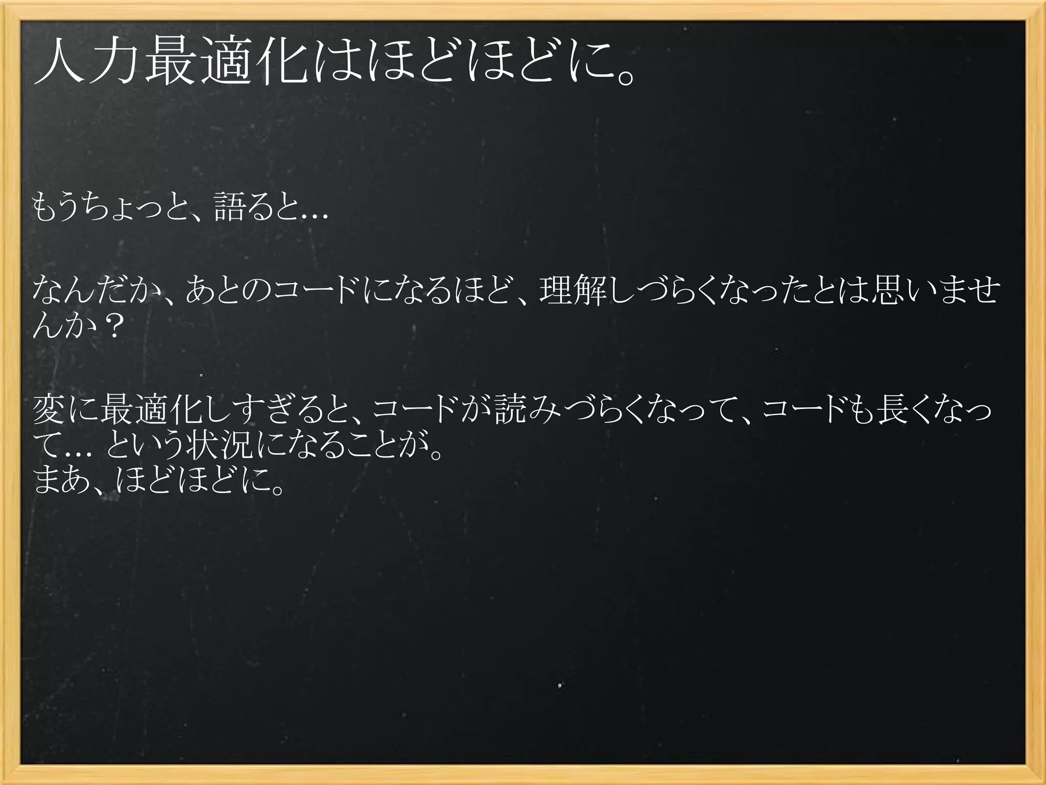 人力最適化はほどほどに。

もうちょっと、語ると...

なんだか、あとのコードになるほど、理解しづらくなったとは思いませ
んか？
 
変に最適化しすぎると、コードが読みづらくなって、コードも長くなっ
て... という状況になることが。
まあ、ほどほどに。
 
