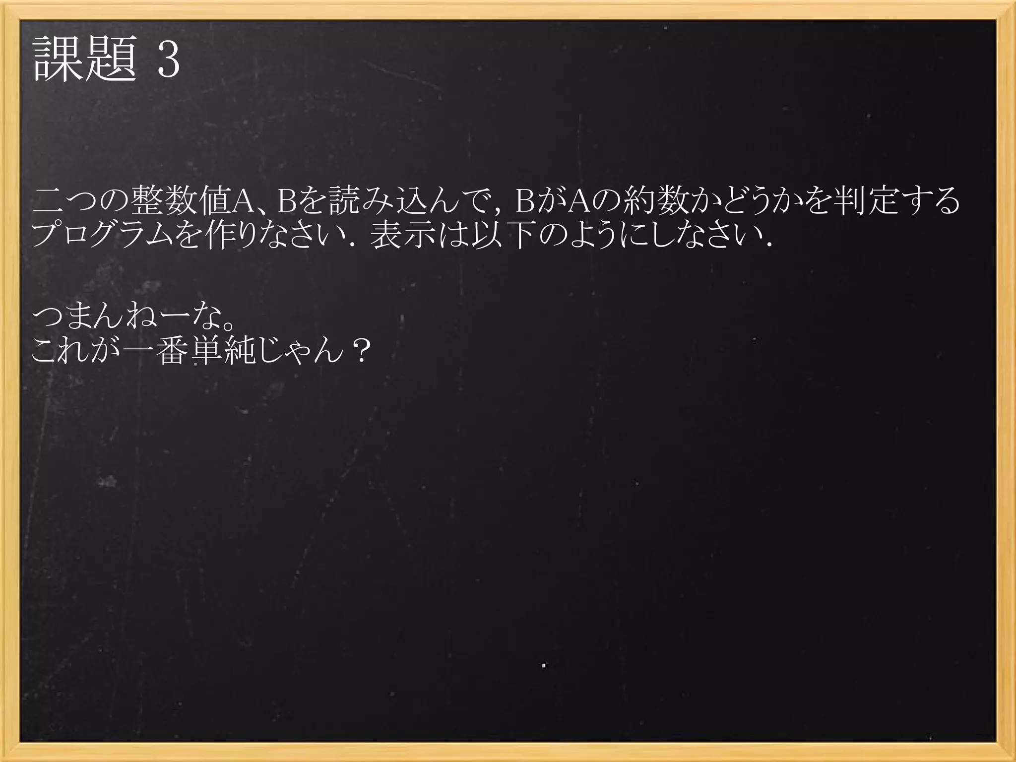 課題 3

二つの整数値A、Bを読み込んで，BがAの約数かどうかを判定する
プログラムを作りなさい．表示は以下のようにしなさい．
 
つまんねーな。
これが一番単純じゃん？
 