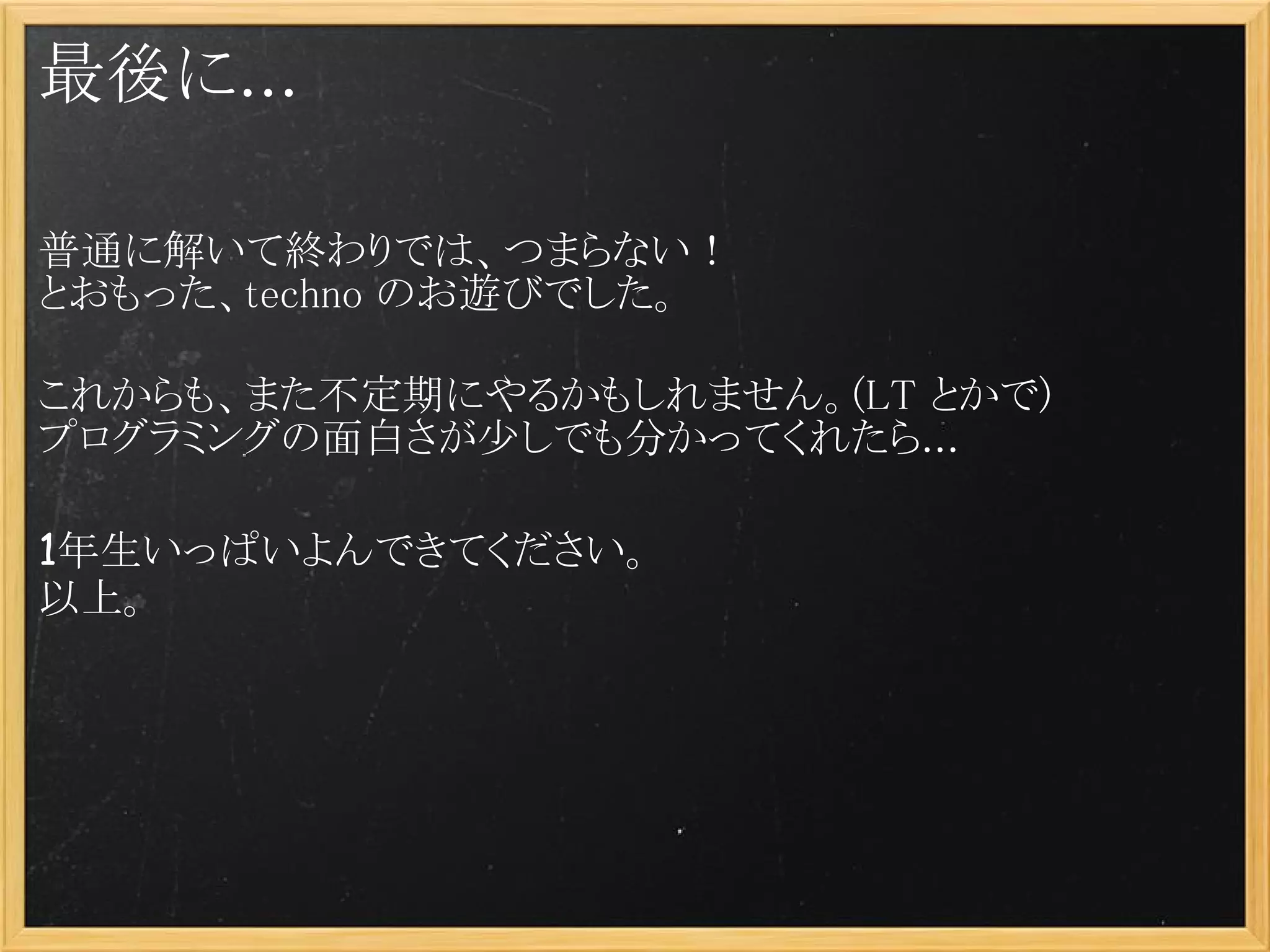 最後に...

普通に解いて終わりでは、つまらない！
とおもった、techno のお遊びでした。

これからも、また不定期にやるかもしれません。(LT とかで)
プログラミングの面白さが少しでも分かってくれたら...

1年生いっぱいよんできてください。
以上。
 