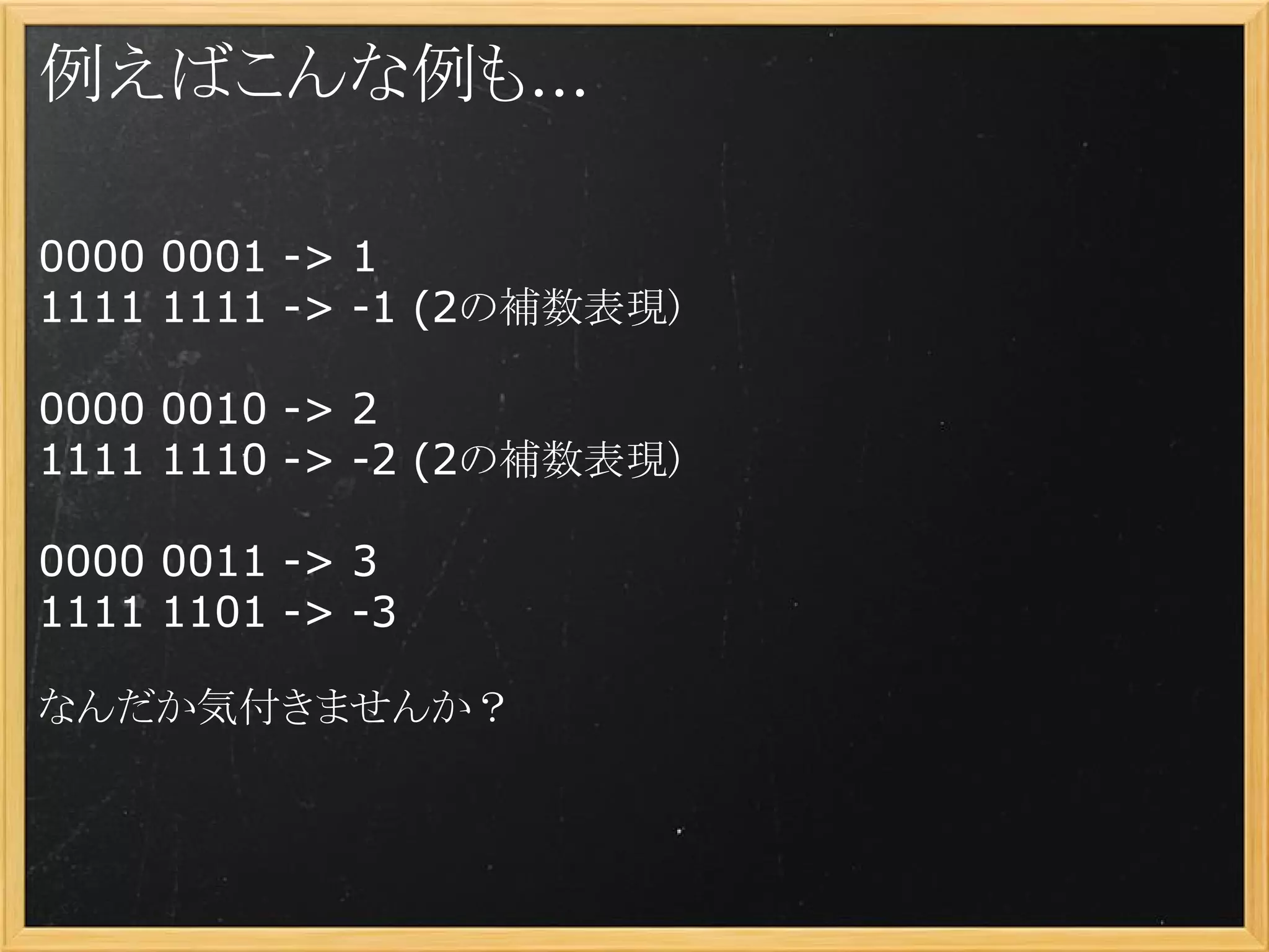 例えばこんな例も...

0000 0001 -> 1
1111 1111 -> -1 (2の補数表現)

0000 0010 -> 2
1111 1110 -> -2 (2の補数表現)

0000 0011 -> 3
1111 1101 -> -3

なんだか気付きませんか？
 