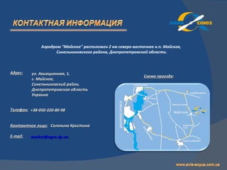 Аэродром "Майское" расположен 2 км северо-восточнее н.п. Майское,
                    Синельниковского района, Днепропетровской области.



Адрес:    ул. Авиационная, 1,
                                                             Схема проезда:
          с. Майское,
          Синельниковский район,
          Днепропетровская область
          Украина


Телефон: +38-050-320-80-98


Контактное лицо: Солохина Кристина

E-mail:   market@agro.dp.ua
 