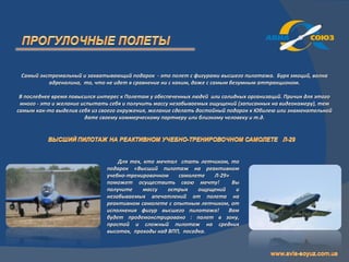 Самый экстремальный и захватывающий подарок - это полет с фигурами высшего пилотажа. Буря эмоций, волна
          адреналина, то, что не идет в сравнение ни с каким, даже с самым безумным аттракционом.

 В последнее время повысился интерес к Полетам у обеспеченных людей или солидных организаций. Причин для этого
 много - это и желание испытать себя и получить массу незабываемых ощущений (записанных на видеокамеру), тем
самым как-то выделив себя из своего окружения, желание сделать достойный подарок к Юбилею или знаменательной
                        дате своему коммерческому партнеру или близкому человеку и т.д.




                                   Для тех, кто мечтал стать летчиком, то
                               подарок «Высший пилотаж на реактивном
                               учебно-тренировочном    самолете   Л-29»
                               поможет осуществить свою мечту!          Вы
                               получите     массу   острых    ощущений   и
                               незабываемых впечатлений от полета на
                               реактивном самолете с опытным летчиком, от
                               исполнения фигур высшего пилотажа!      Вам
                               будет продемонстрировано : полет в зону,
                               простой и сложный пилотаж на средних
                               высотах, проходы над ВПП, посадка.
 