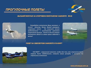 Попробуйте отпустить Ваши желания в
полет! Штопор, бочка, боевой разворот,
«мертвая» петля - Вы получите полное
представление о пилотажном комплексе
спортивной авиации. Полет на Як-52 станет
несомненно одним из самых ярких событий в
жизни!




      К10-SWIFT – сверхлегкий самолет, создан для тех, кто стремится быть
   первым, быть победителем, ставить новые рекорды, к которым бы
   стремились остальные.
 
