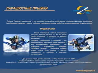 Подарок "Прыжок с парашютом " – это отличный подарок для людей смелых, стремящихся к новым открытиям!
Незабываемые ощущения - парить в облаках, чувствовать полную свободу, и получить огромную дозу адреналина!




                                  Самый популярный и самый насыщенный
                              эмоциями вариант прыжка и в то же время
                              самый безопасный и быстрый по времени
                              подготовки.
                              «Прыжок с парашютом «в тандеме» - это
                              подарок для тех, кто смел и готов окунуться в
                              мир экстремальных приключений.            Вы
                              испытаете        незабываемое      ощущение
                              свободного полета!      Участником подарка
                              может стать даже новичок – прыжок
                              совершается «в тандеме» с опытным
                              инструктором.

                    Для прыжков используются самолеты Л-410. Высота прыжка – 4200 м.
               50 секунд свободного падения, затем открытие парашюта и плавное снижение.
Этот прыжок – возможность с первого прыжка полностью ощутить , что такое высота и почему парашютисты
                                          прыгают снова и снова.
 