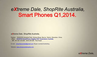 eXtreme Dale, ShopRite Australia,

Smart Phones Q1,2014.

eXtreme Dale, ShopRite Australia,
Factory： SOGOOD Industrial Park, Xixiang Street, Bao’an District, Shenzhen, China
Office : SOOPOO SmartPhone, Eagleby 4207 Queensland, Australia.
MP: +61 421 319 200 0434 244 626 Paul Kopel
E-mail：shopriteaustralia@gmail.com Skype: eurotechmarketing
Website: www.shopsmartshoprite.com

eXtreme Dale,

 