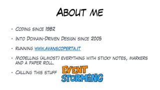 About me
• Coding since 1982
• Into Domain-Driven Design since 2005
• running www.avanscoperta.it
• Modelling (almost) everything with sticky notes, markers
and a paper roll.
• Calling this stuff
 
