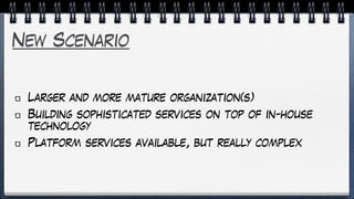 New Scenario
Larger and more mature organization(s)
Building sophisticated services on top of in-house
technology
Platform services available, but really complex
 