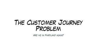 The Customer Journey
Problem
Are we in Fairyland again?
 