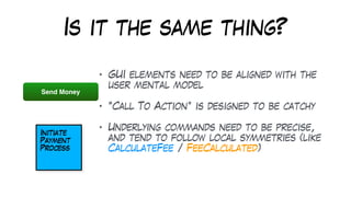 Is it the same thing?
• GUI elements need to be aligned with the
user mental model
• “Call To Action” is designed to be catchy
• Underlying commands need to be precise,
and tend to follow local symmetries (like
CalculateFee / FeeCalculated)
Send Money
 
