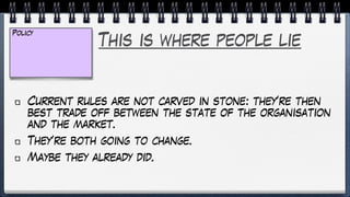 This is where people lie
Current rules are not carved in stone: they’re then
best trade off between the state of the organisation
and the market.
They’re both going to change.
Maybe they already did.
Policy
 